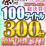『高画質』 【VR】祭りだ！宴だ！VRだ！KMPVR-bibi-総決算 100タイトル300分激盛りBEST！！ ＜動画＞